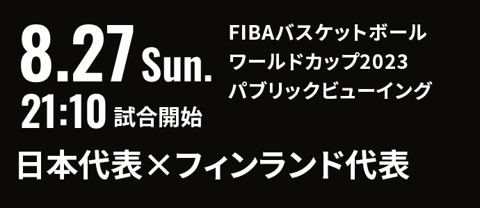 8.27 Sun. 21:10 試合開始 FIBAバスケットボールワールドカップ2023 パブリックビューイング 日本代表×フィンランド代表